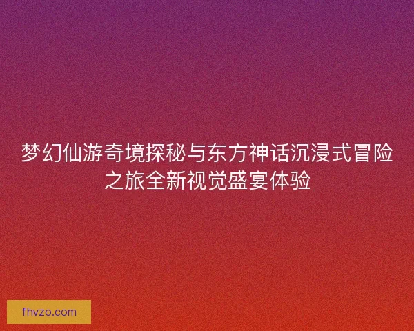 梦幻仙游奇境探秘与东方神话沉浸式冒险之旅全新视觉盛宴体验