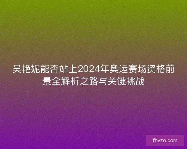 吴艳妮能否站上2024年奥运赛场资格前景全解析之路与关键挑战 吴艳妮能否站上2024年奥运赛场资格前景全解析之路与关键挑战