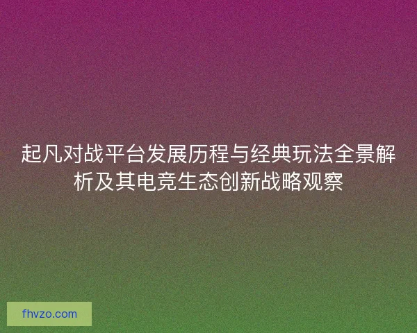 起凡对战平台发展历程与经典玩法全景解析及其电竞生态创新战略观察 起凡对战平台发展历程与经典玩法全景解析及其电竞生态创新战略观察