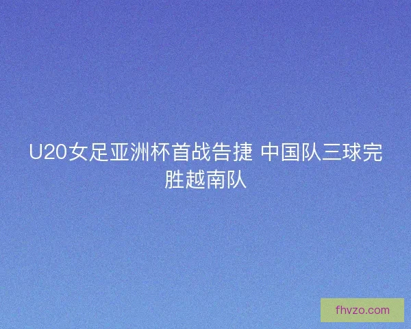 U20女足亚洲杯首战告捷 中国队三球完胜越南队