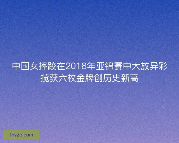 中国女摔跤在2018年亚锦赛中大放异彩揽获六枚金牌创历史新高