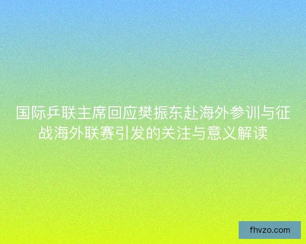 国际乒联主席回应樊振东赴海外参训与征战海外联赛引发的关注与意义解读