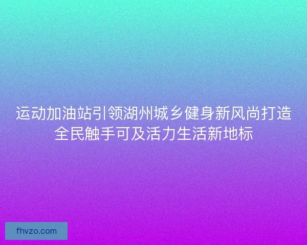 运动加油站引领湖州城乡健身新风尚打造全民触手可及活力生活新地标