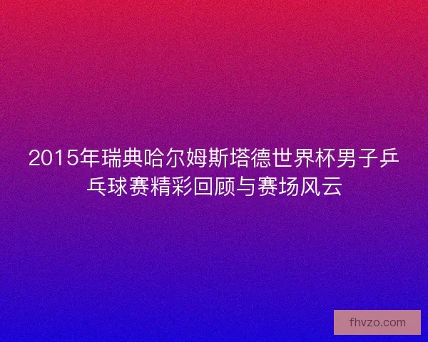 2015年瑞典哈尔姆斯塔德世界杯男子乒乓球赛精彩回顾与赛场风云