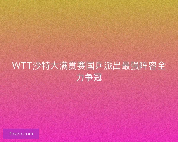WTT沙特大满贯赛国乒派出最强阵容全力争冠