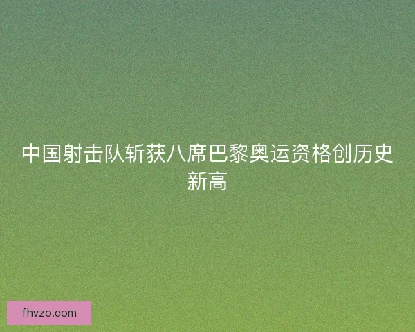 中国射击队斩获八席巴黎奥运资格创历史新高