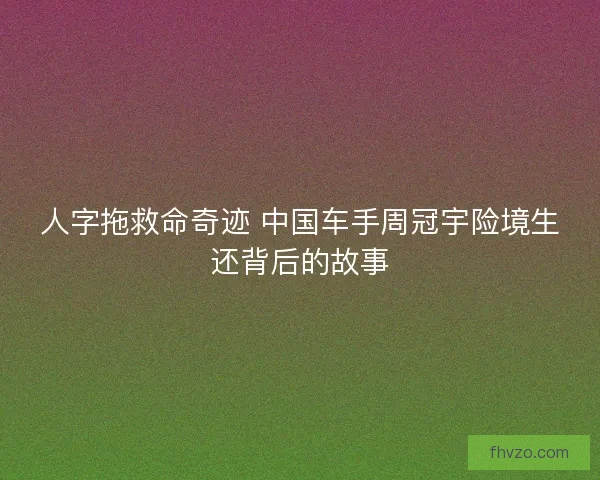人字拖救命奇迹 中国车手周冠宇险境生还背后的故事