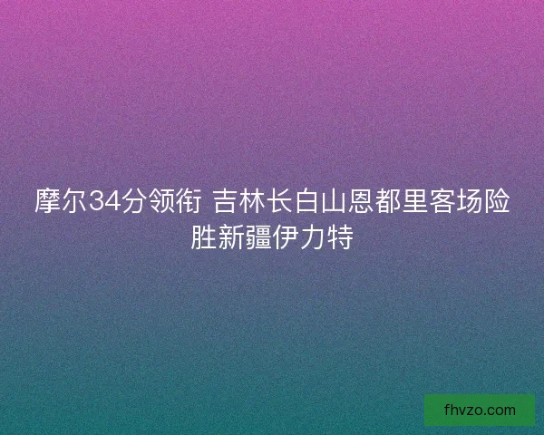 摩尔34分领衔 吉林长白山恩都里客场险胜新疆伊力特