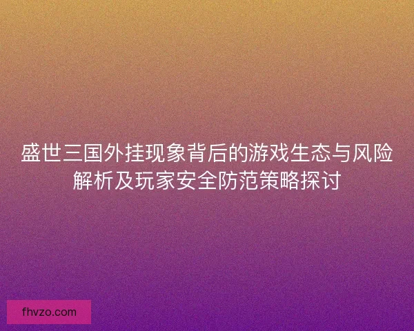 盛世三国外挂现象背后的游戏生态与风险解析及玩家安全防范策略探讨