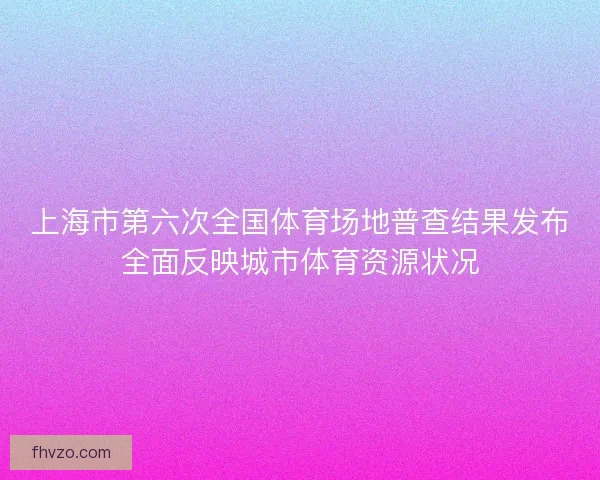 上海市第六次全国体育场地普查结果发布全面反映城市体育资源状况 上海市第六次全国体育场地普查结果发布全面反映城市体育资源状况