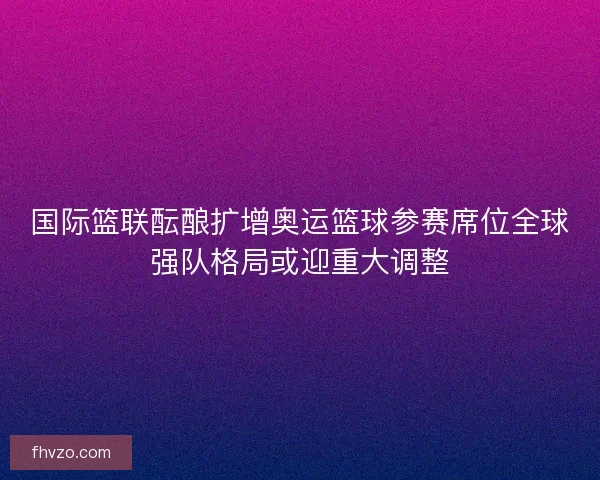 国际篮联酝酿扩增奥运篮球参赛席位全球强队格局或迎重大调整 国际篮联酝酿扩增奥运篮球参赛席位全球强队格局或迎重大调整