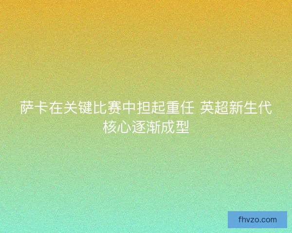 萨卡在关键比赛中担起重任 英超新生代核心逐渐成型