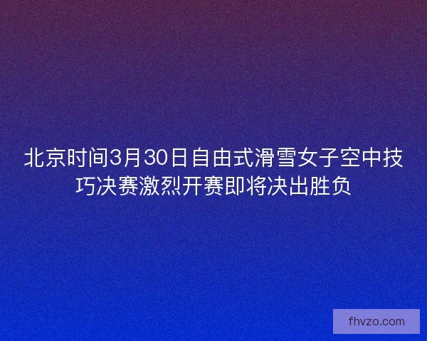 北京时间3月30日自由式滑雪女子空中技巧决赛激烈开赛即将决出胜负
