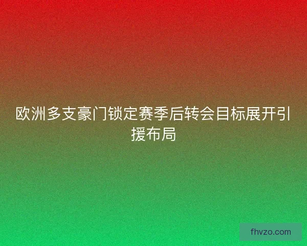 欧洲多支豪门锁定赛季后转会目标展开引援布局