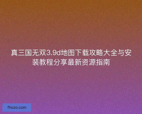 真三国无双3.9d地图下载攻略大全与安装教程分享最新资源指南