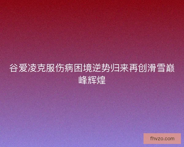 谷爱凌克服伤病困境逆势归来再创滑雪巅峰辉煌 谷爱凌克服伤病困境逆势归来再创滑雪巅峰辉煌