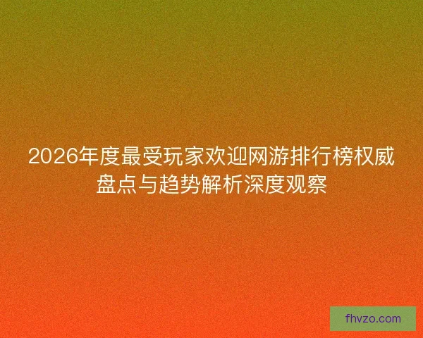2026年度最受玩家欢迎网游排行榜权威盘点与趋势解析深度观察