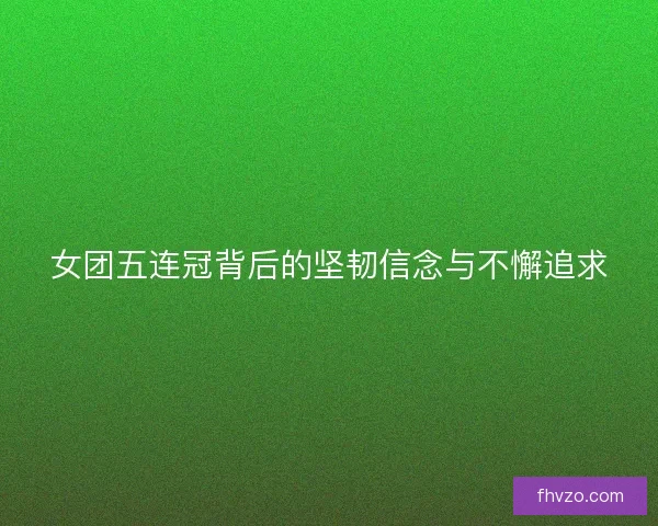 女团五连冠背后的坚韧信念与不懈追求