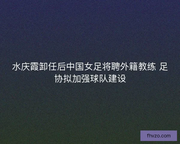 水庆霞卸任后中国女足将聘外籍教练 足协拟加强球队建设 水庆霞卸任后中国女足将聘外籍教练 足协拟加强球队建设
