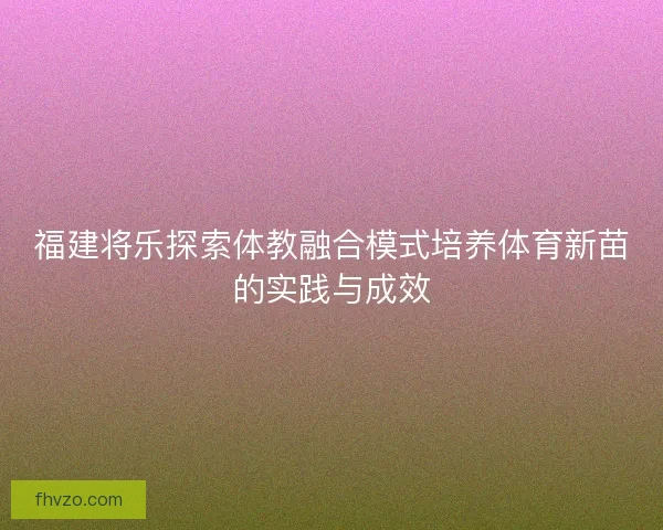 福建将乐探索体教融合模式培养体育新苗的实践与成效 福建将乐探索体教融合模式培养体育新苗的实践与成效