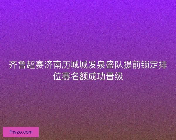 齐鲁超赛济南历城城发泉盛队提前锁定排位赛名额成功晋级