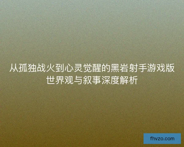 从孤独战火到心灵觉醒的黑岩射手游戏版世界观与叙事深度解析