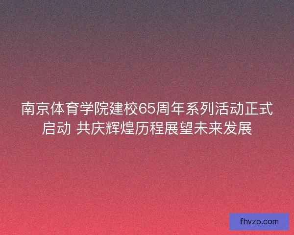 南京体育学院建校65周年系列活动正式启动 共庆辉煌历程展望未来发展