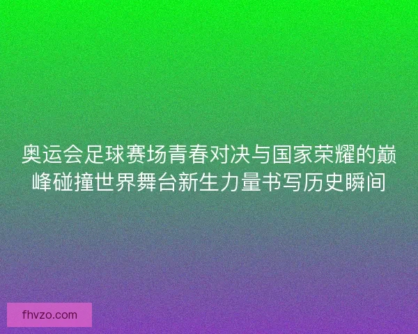 奥运会足球赛场青春对决与国家荣耀的巅峰碰撞世界舞台新生力量书写历史瞬间