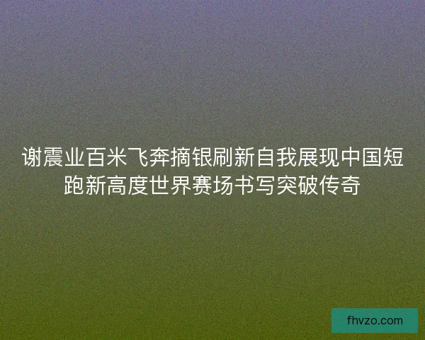 谢震业百米飞奔摘银刷新自我展现中国短跑新高度世界赛场书写突破传奇