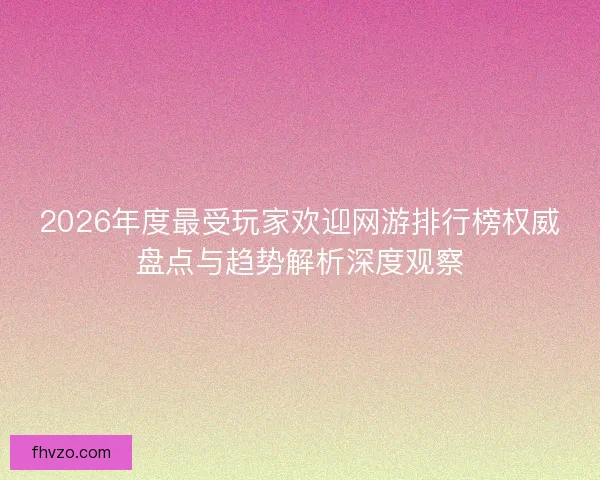 2026年度最受玩家欢迎网游排行榜权威盘点与趋势解析深度观察