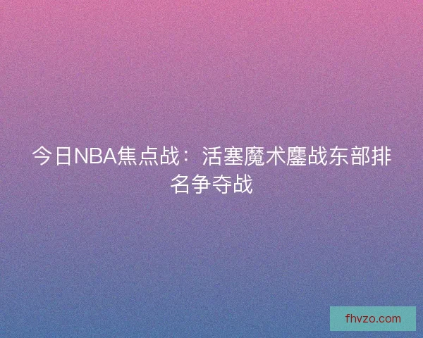 今日NBA焦点战：活塞魔术鏖战东部排名争夺战