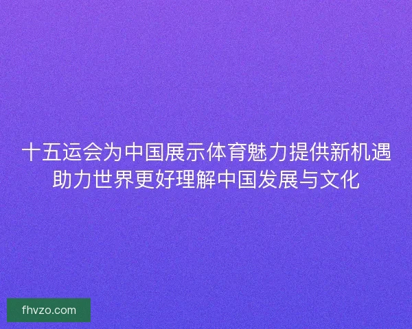 十五运会为中国展示体育魅力提供新机遇助力世界更好理解中国发展与文化