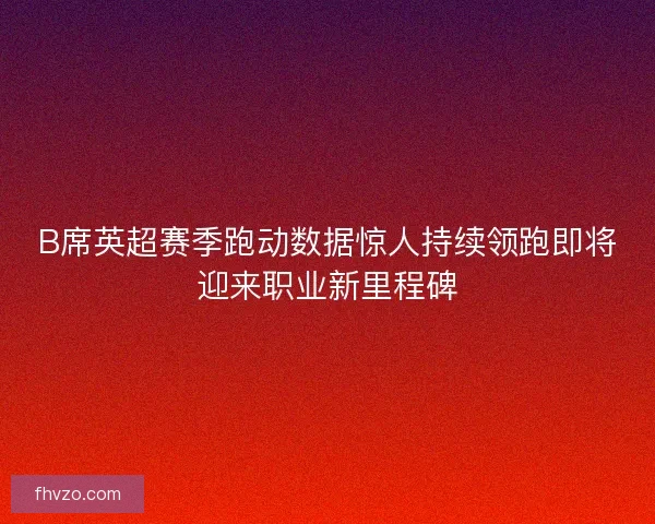B席英超赛季跑动数据惊人持续领跑即将迎来职业新里程碑