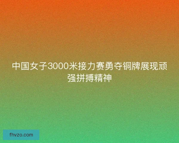 中国女子3000米接力赛勇夺铜牌展现顽强拼搏精神