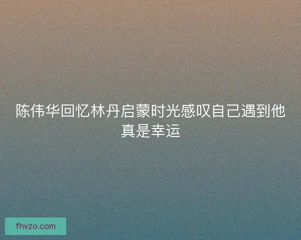 陈伟华回忆林丹启蒙时光感叹自己遇到他真是幸运 陈伟华回忆林丹启蒙时光感叹自己遇到他真是幸运